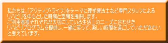 私たちは、｢アクティブ・ライフ｣をテーマに理学療法士など専門スタッフによる リハビリを中心とした時間と空間を提供します。 ご利用者様それぞれが大切にしている生活上のニーズに合わせた リハビリプログラムを提供し、一緒に笑って、楽しい時間を過ごしていただきたい と考えています。